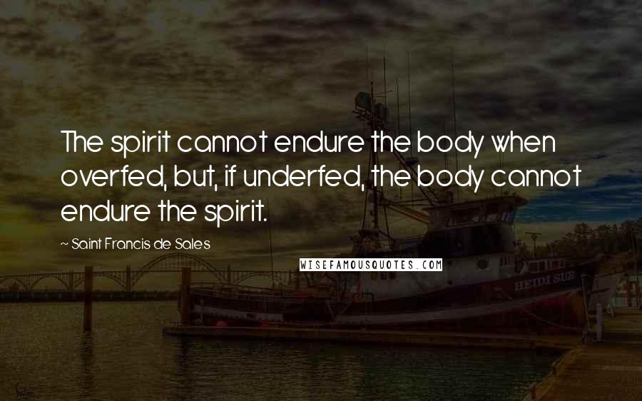 Saint Francis De Sales Quotes: The spirit cannot endure the body when overfed, but, if underfed, the body cannot endure the spirit.