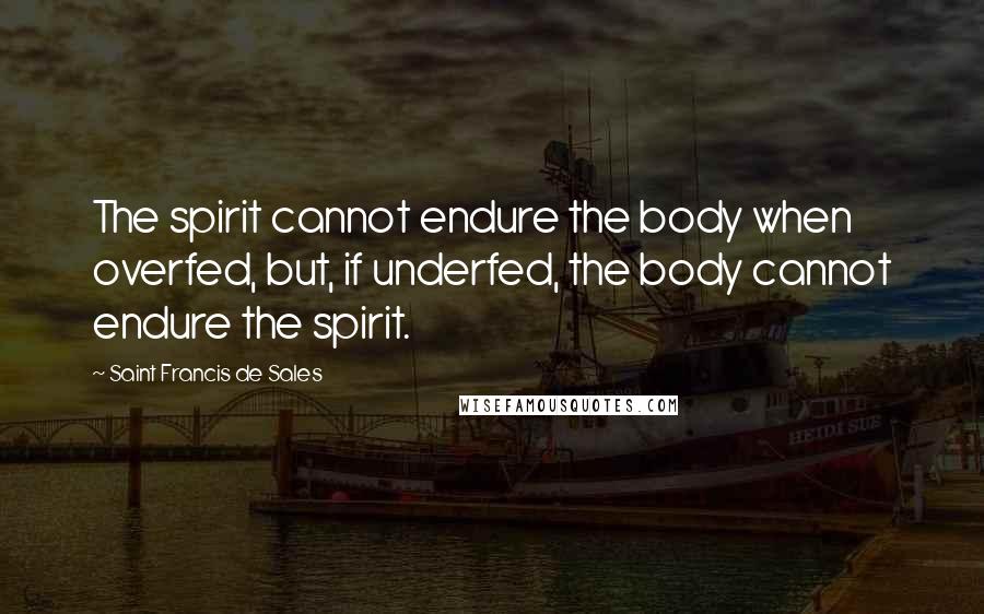 Saint Francis De Sales Quotes: The spirit cannot endure the body when overfed, but, if underfed, the body cannot endure the spirit.