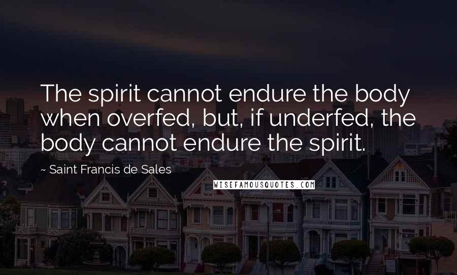 Saint Francis De Sales Quotes: The spirit cannot endure the body when overfed, but, if underfed, the body cannot endure the spirit.