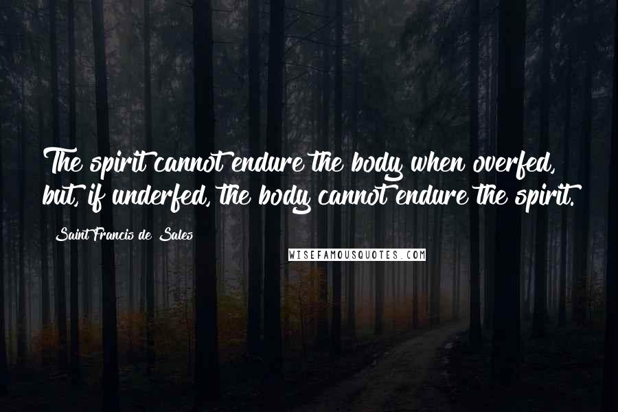 Saint Francis De Sales Quotes: The spirit cannot endure the body when overfed, but, if underfed, the body cannot endure the spirit.