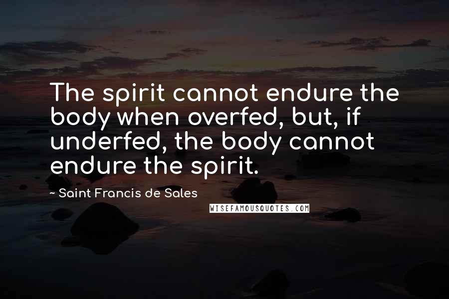 Saint Francis De Sales Quotes: The spirit cannot endure the body when overfed, but, if underfed, the body cannot endure the spirit.