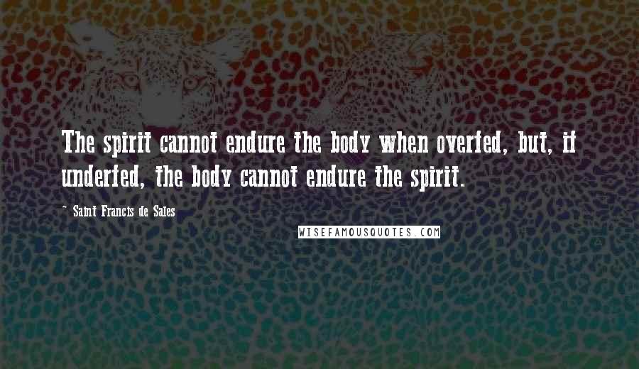 Saint Francis De Sales Quotes: The spirit cannot endure the body when overfed, but, if underfed, the body cannot endure the spirit.