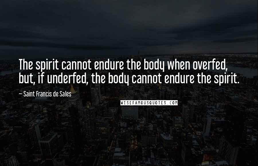 Saint Francis De Sales Quotes: The spirit cannot endure the body when overfed, but, if underfed, the body cannot endure the spirit.