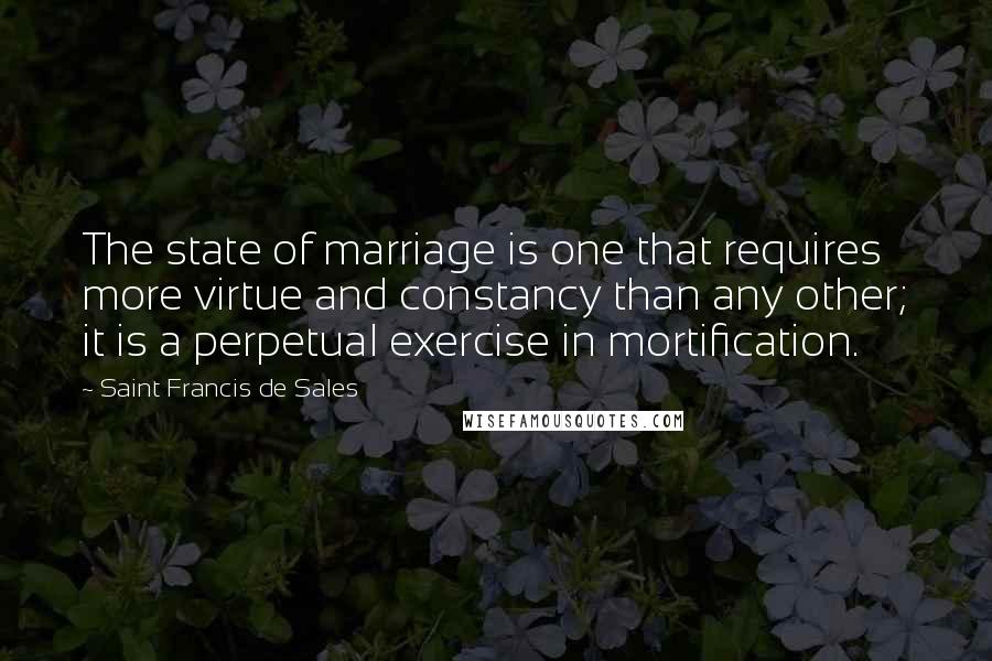 Saint Francis De Sales Quotes: The state of marriage is one that requires more virtue and constancy than any other; it is a perpetual exercise in mortification.