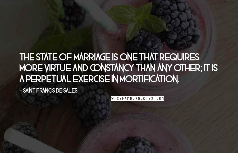 Saint Francis De Sales Quotes: The state of marriage is one that requires more virtue and constancy than any other; it is a perpetual exercise in mortification.