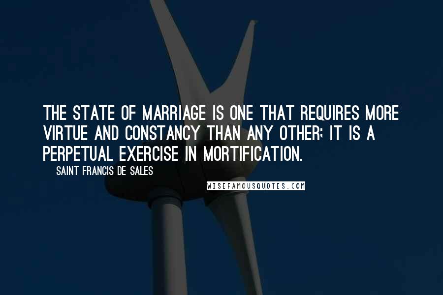 Saint Francis De Sales Quotes: The state of marriage is one that requires more virtue and constancy than any other; it is a perpetual exercise in mortification.