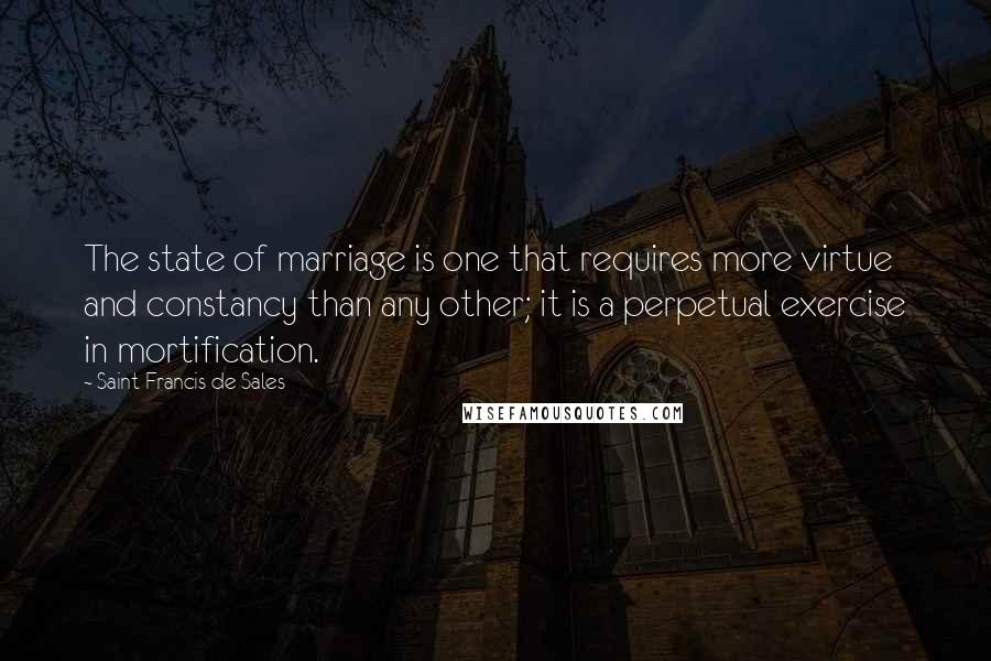 Saint Francis De Sales Quotes: The state of marriage is one that requires more virtue and constancy than any other; it is a perpetual exercise in mortification.