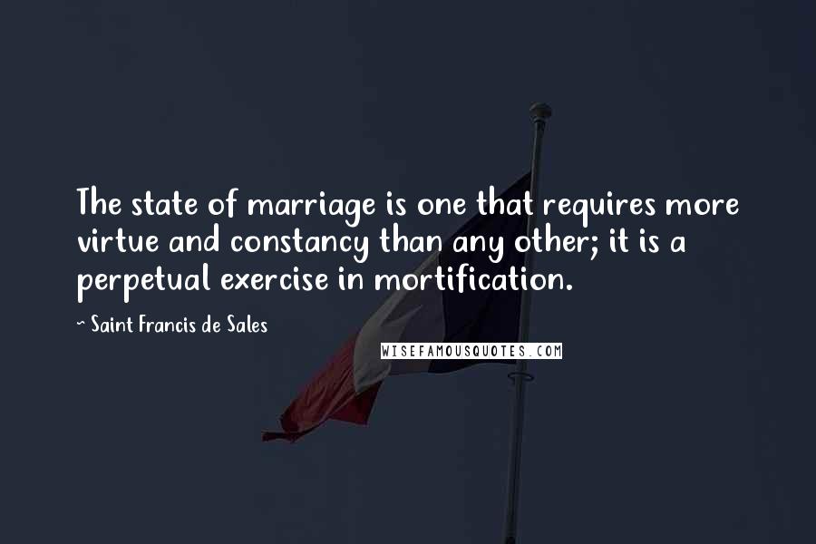 Saint Francis De Sales Quotes: The state of marriage is one that requires more virtue and constancy than any other; it is a perpetual exercise in mortification.