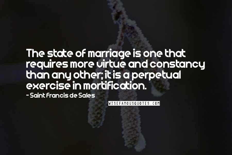 Saint Francis De Sales Quotes: The state of marriage is one that requires more virtue and constancy than any other; it is a perpetual exercise in mortification.