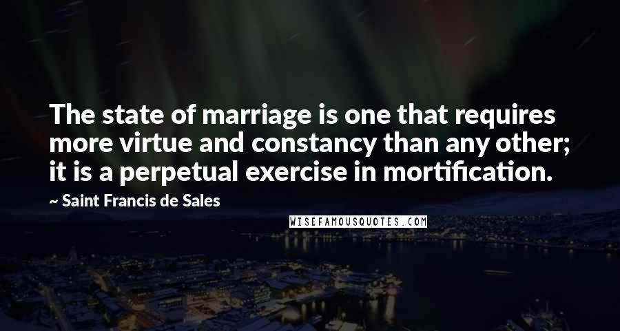Saint Francis De Sales Quotes: The state of marriage is one that requires more virtue and constancy than any other; it is a perpetual exercise in mortification.