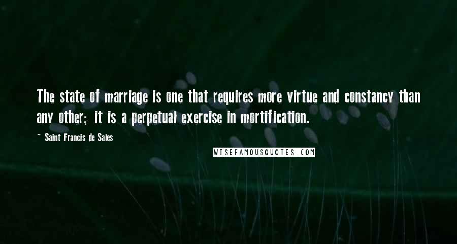 Saint Francis De Sales Quotes: The state of marriage is one that requires more virtue and constancy than any other; it is a perpetual exercise in mortification.