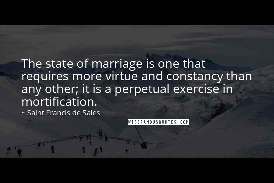 Saint Francis De Sales Quotes: The state of marriage is one that requires more virtue and constancy than any other; it is a perpetual exercise in mortification.