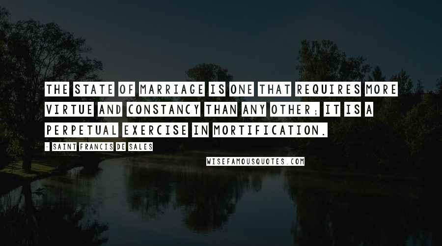 Saint Francis De Sales Quotes: The state of marriage is one that requires more virtue and constancy than any other; it is a perpetual exercise in mortification.