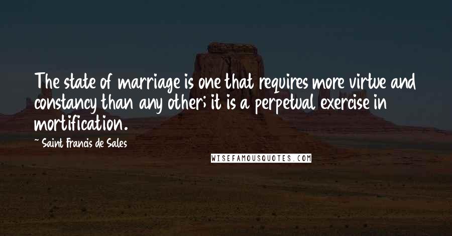 Saint Francis De Sales Quotes: The state of marriage is one that requires more virtue and constancy than any other; it is a perpetual exercise in mortification.