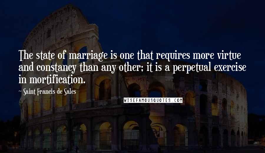 Saint Francis De Sales Quotes: The state of marriage is one that requires more virtue and constancy than any other; it is a perpetual exercise in mortification.