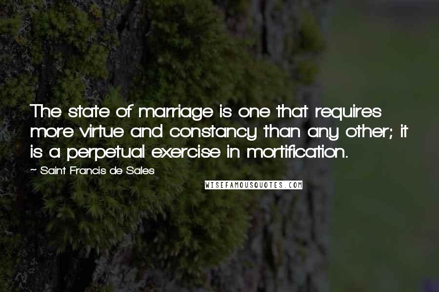 Saint Francis De Sales Quotes: The state of marriage is one that requires more virtue and constancy than any other; it is a perpetual exercise in mortification.