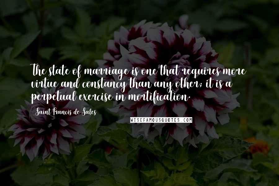 Saint Francis De Sales Quotes: The state of marriage is one that requires more virtue and constancy than any other; it is a perpetual exercise in mortification.