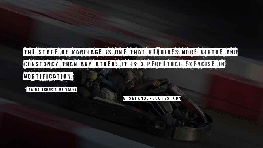 Saint Francis De Sales Quotes: The state of marriage is one that requires more virtue and constancy than any other; it is a perpetual exercise in mortification.