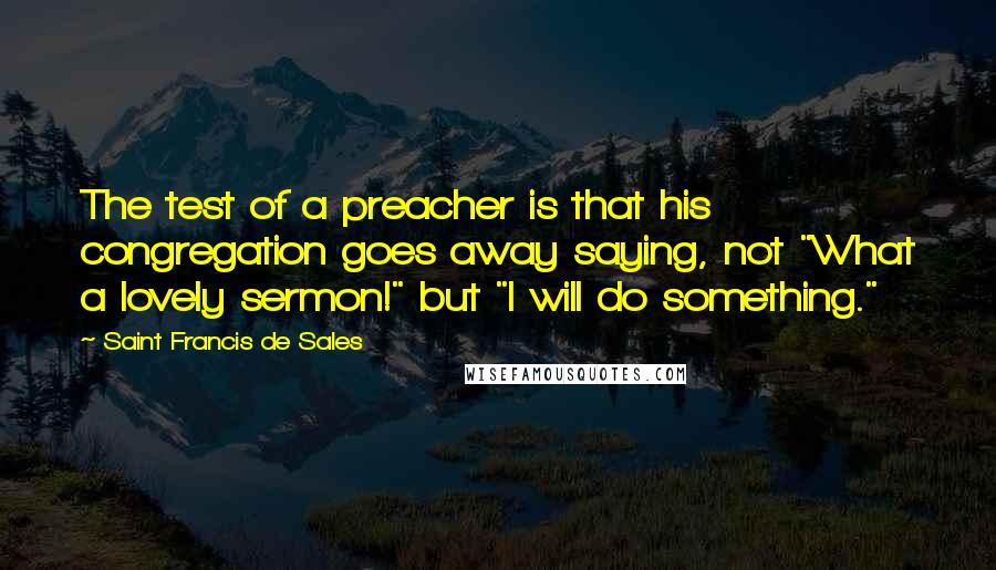 Saint Francis De Sales Quotes: The test of a preacher is that his congregation goes away saying, not "What a lovely sermon!" but "I will do something."