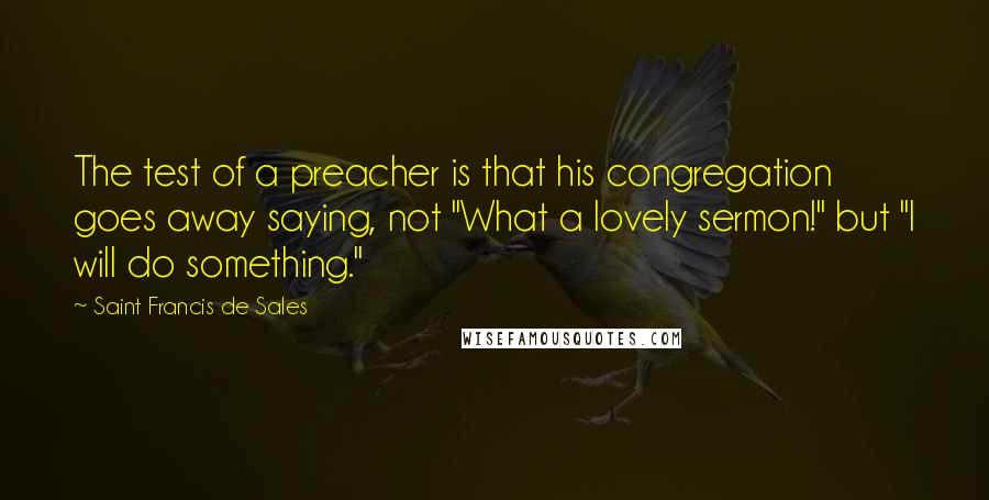 Saint Francis De Sales Quotes: The test of a preacher is that his congregation goes away saying, not "What a lovely sermon!" but "I will do something."