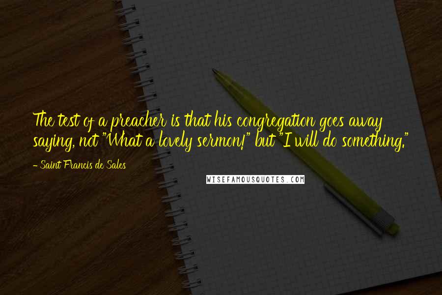 Saint Francis De Sales Quotes: The test of a preacher is that his congregation goes away saying, not "What a lovely sermon!" but "I will do something."