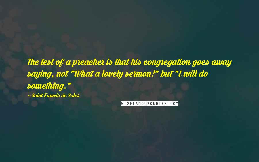 Saint Francis De Sales Quotes: The test of a preacher is that his congregation goes away saying, not "What a lovely sermon!" but "I will do something."