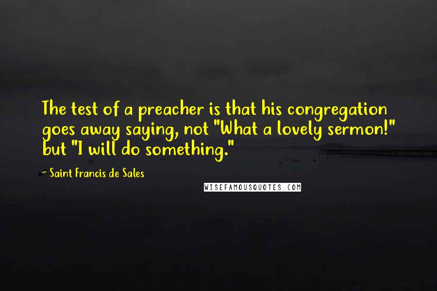 Saint Francis De Sales Quotes: The test of a preacher is that his congregation goes away saying, not "What a lovely sermon!" but "I will do something."