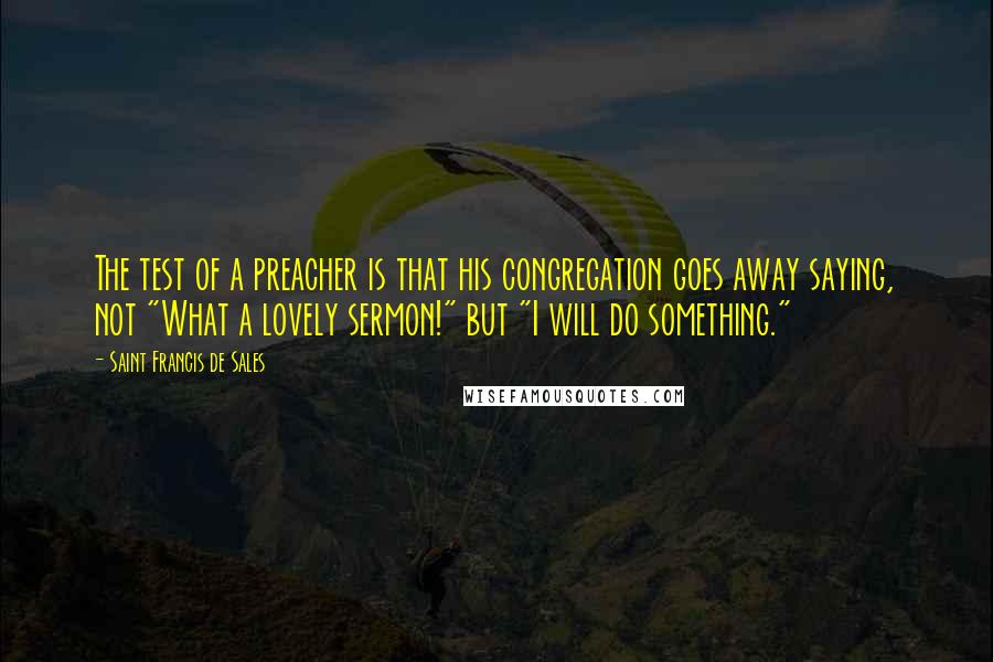 Saint Francis De Sales Quotes: The test of a preacher is that his congregation goes away saying, not "What a lovely sermon!" but "I will do something."