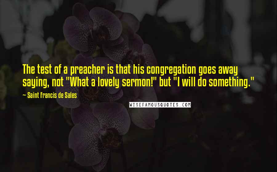 Saint Francis De Sales Quotes: The test of a preacher is that his congregation goes away saying, not "What a lovely sermon!" but "I will do something."