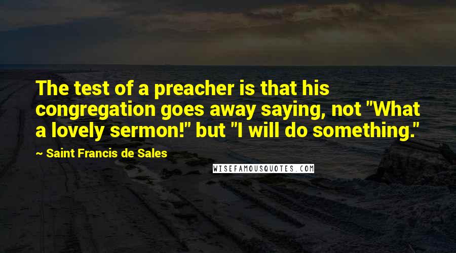 Saint Francis De Sales Quotes: The test of a preacher is that his congregation goes away saying, not "What a lovely sermon!" but "I will do something."