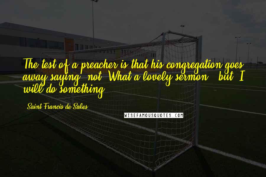 Saint Francis De Sales Quotes: The test of a preacher is that his congregation goes away saying, not "What a lovely sermon!" but "I will do something."