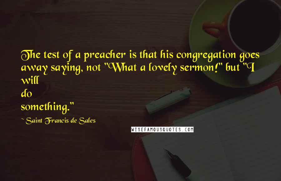 Saint Francis De Sales Quotes: The test of a preacher is that his congregation goes away saying, not "What a lovely sermon!" but "I will do something."