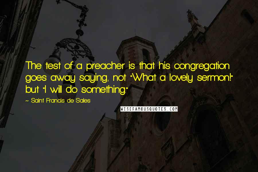 Saint Francis De Sales Quotes: The test of a preacher is that his congregation goes away saying, not "What a lovely sermon!" but "I will do something."