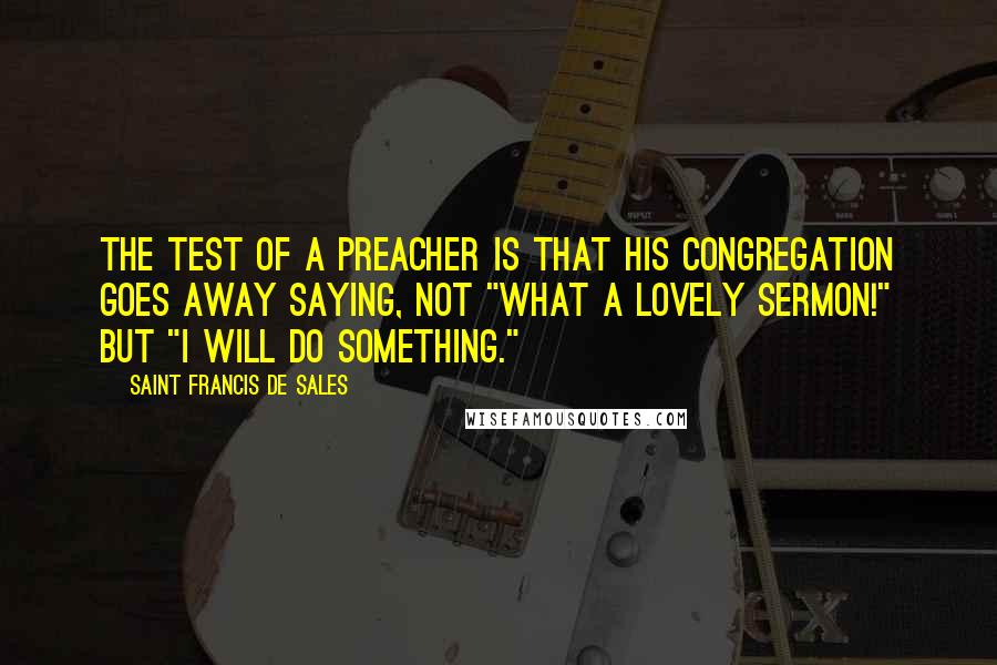 Saint Francis De Sales Quotes: The test of a preacher is that his congregation goes away saying, not "What a lovely sermon!" but "I will do something."