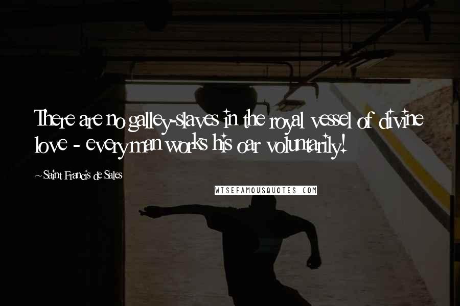 Saint Francis De Sales Quotes: There are no galley-slaves in the royal vessel of divine love - every man works his oar voluntarily!