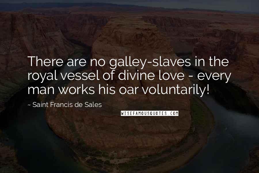 Saint Francis De Sales Quotes: There are no galley-slaves in the royal vessel of divine love - every man works his oar voluntarily!