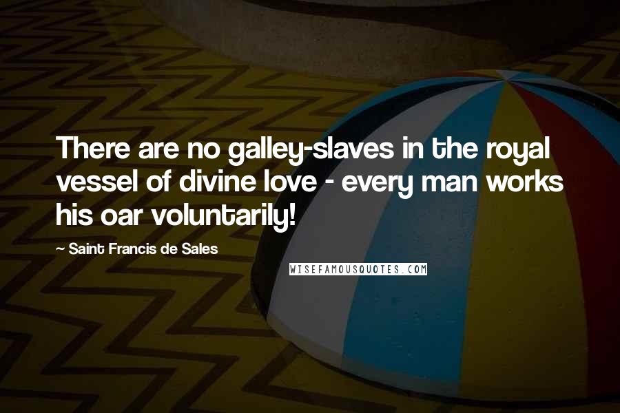 Saint Francis De Sales Quotes: There are no galley-slaves in the royal vessel of divine love - every man works his oar voluntarily!