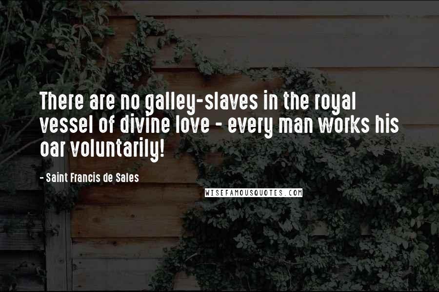 Saint Francis De Sales Quotes: There are no galley-slaves in the royal vessel of divine love - every man works his oar voluntarily!