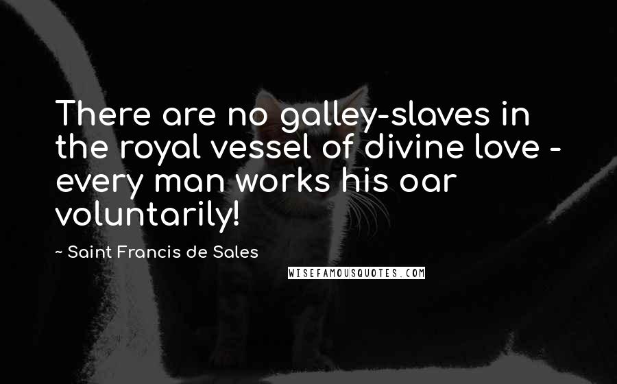 Saint Francis De Sales Quotes: There are no galley-slaves in the royal vessel of divine love - every man works his oar voluntarily!