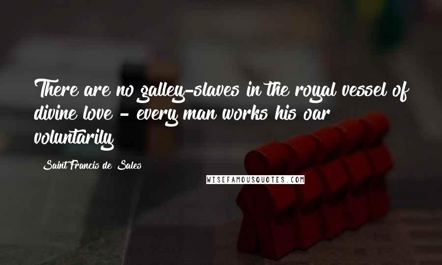 Saint Francis De Sales Quotes: There are no galley-slaves in the royal vessel of divine love - every man works his oar voluntarily!