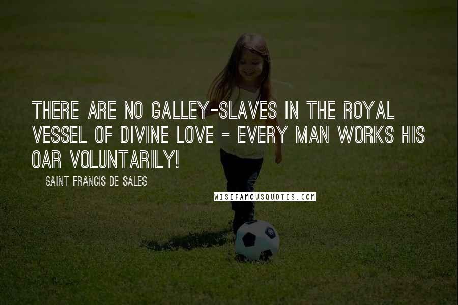 Saint Francis De Sales Quotes: There are no galley-slaves in the royal vessel of divine love - every man works his oar voluntarily!