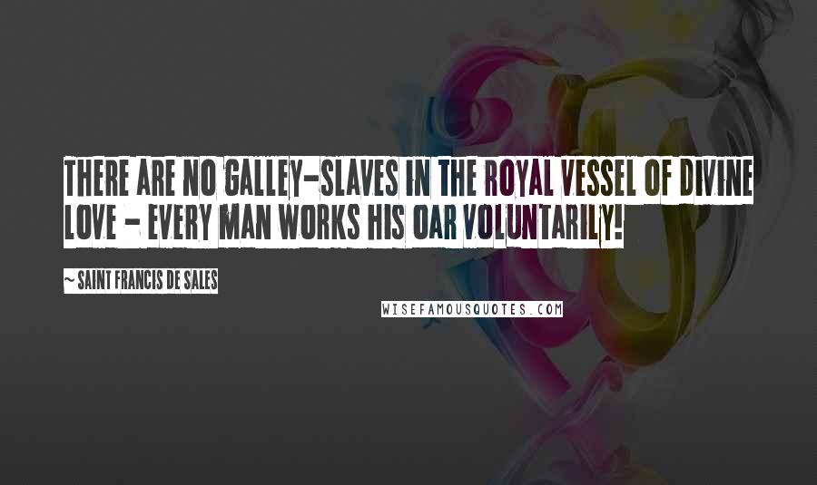 Saint Francis De Sales Quotes: There are no galley-slaves in the royal vessel of divine love - every man works his oar voluntarily!