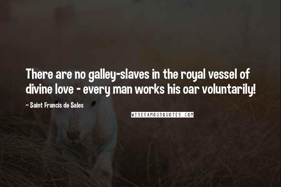 Saint Francis De Sales Quotes: There are no galley-slaves in the royal vessel of divine love - every man works his oar voluntarily!