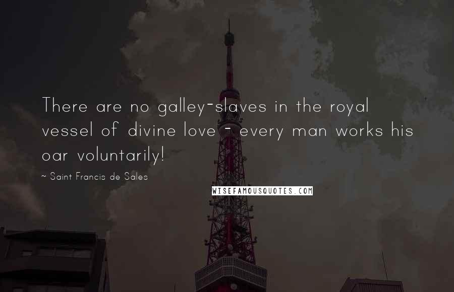 Saint Francis De Sales Quotes: There are no galley-slaves in the royal vessel of divine love - every man works his oar voluntarily!