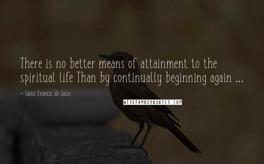 Saint Francis De Sales Quotes: There is no better means of attainment to the spiritual life Than by continually beginning again ...