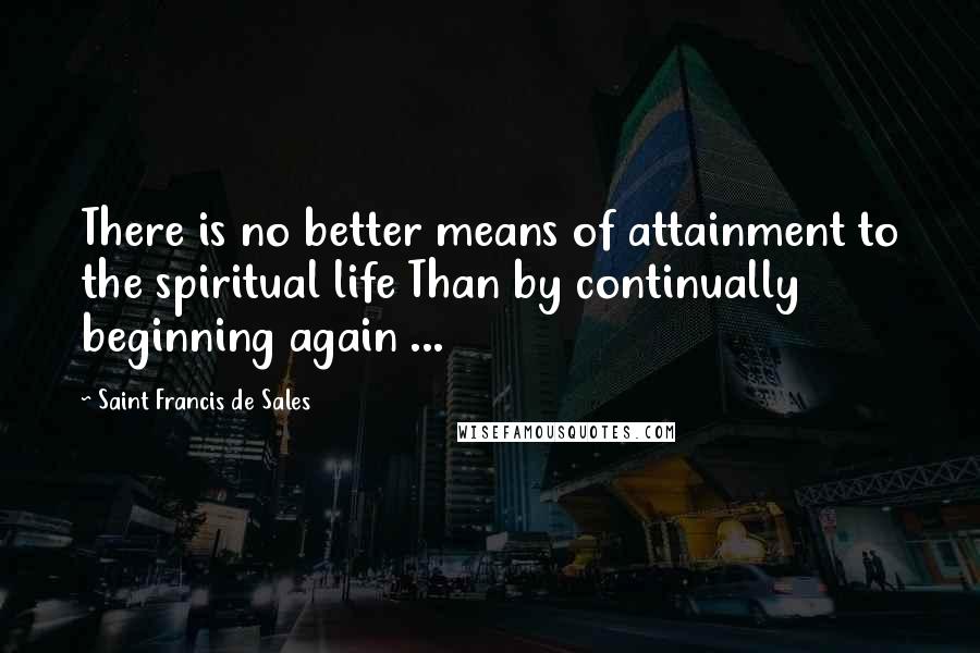 Saint Francis De Sales Quotes: There is no better means of attainment to the spiritual life Than by continually beginning again ...