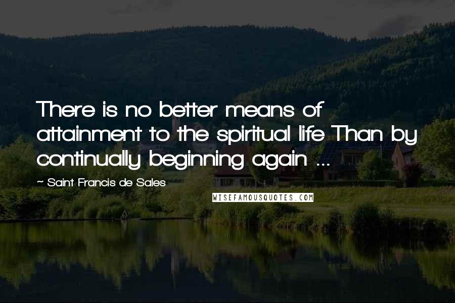Saint Francis De Sales Quotes: There is no better means of attainment to the spiritual life Than by continually beginning again ...