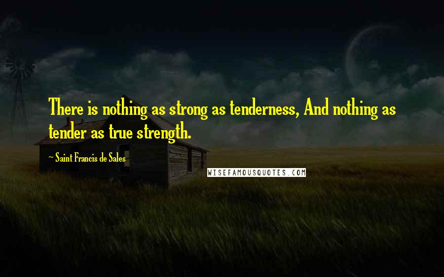 Saint Francis De Sales Quotes: There is nothing as strong as tenderness, And nothing as tender as true strength.