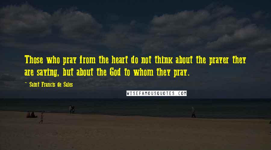 Saint Francis De Sales Quotes: Those who pray from the heart do not think about the prayer they are saying, but about the God to whom they pray.