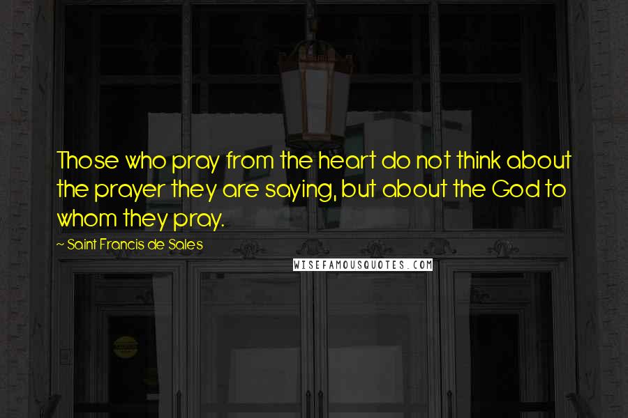 Saint Francis De Sales Quotes: Those who pray from the heart do not think about the prayer they are saying, but about the God to whom they pray.